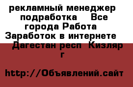 рекламный менеджер (подработка) - Все города Работа » Заработок в интернете   . Дагестан респ.,Кизляр г.